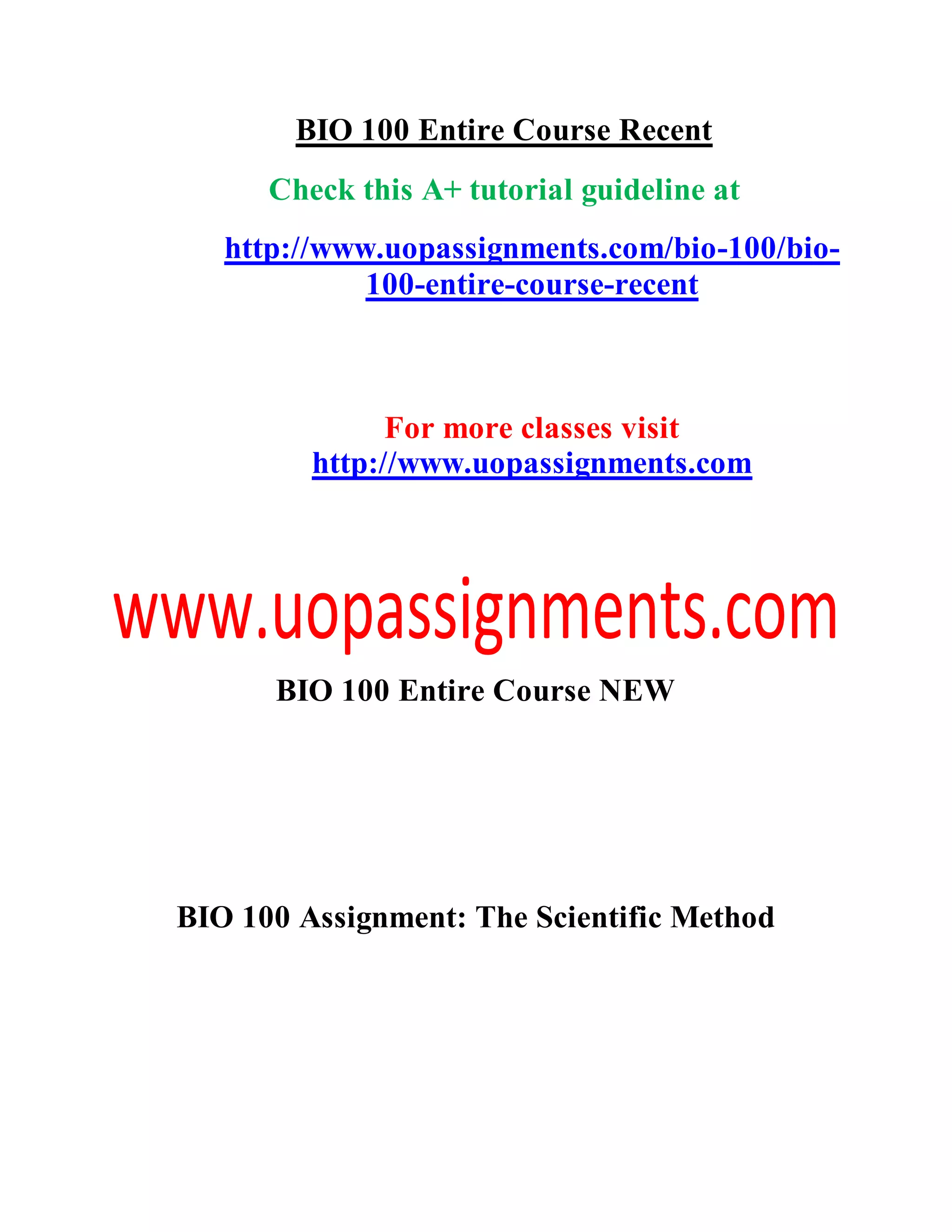 BIO 100 Entire Course Recent
Check this A+ tutorial guideline at
http://www.uopassignments.com/bio-100/bio-
100-entire-course-recent
For more classes visit
http://www.uopassignments.com
BIO 100 Entire Course NEW
BIO 100 Assignment: The Scientific Method
 