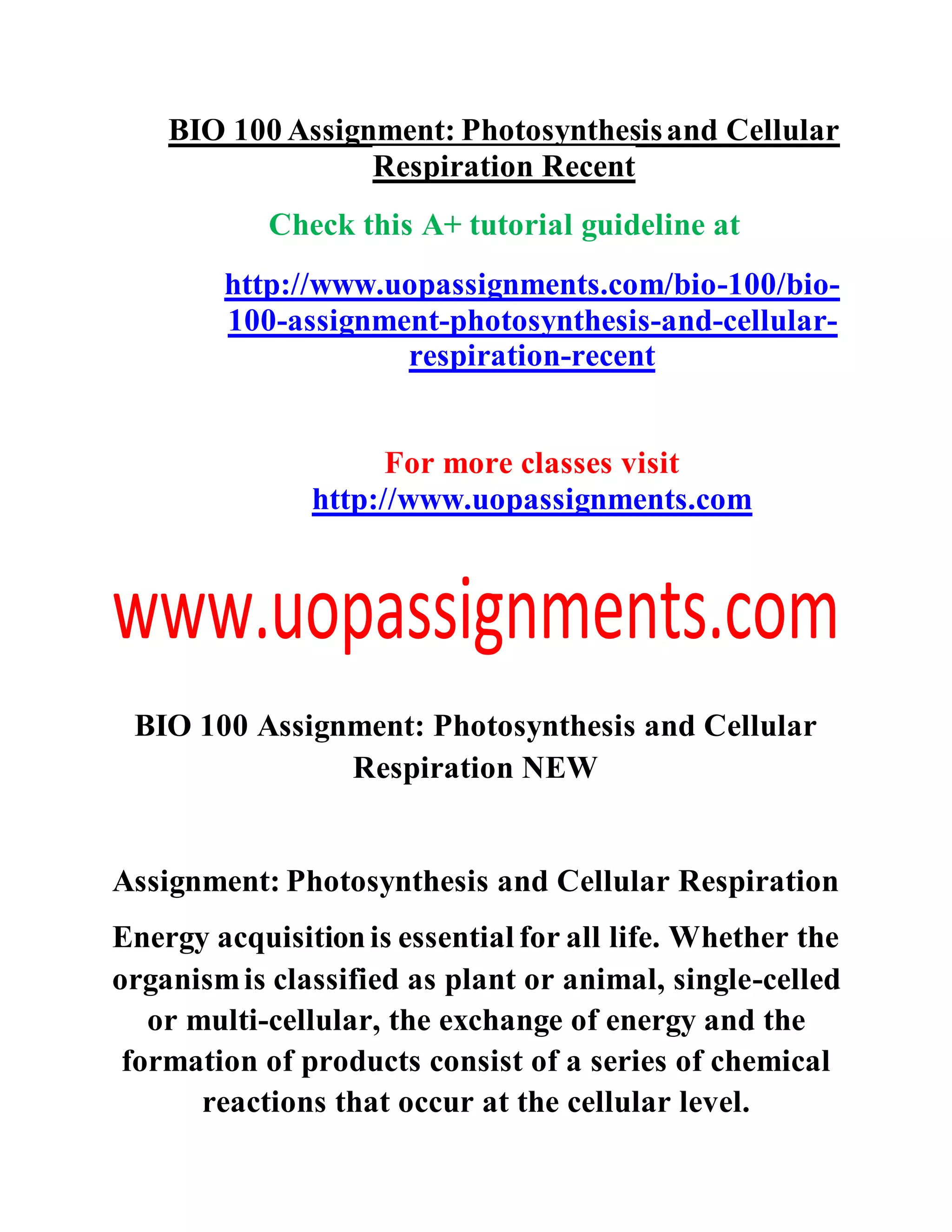 BIO 100 Assignment: Photosynthesisand Cellular
Respiration Recent
Check this A+ tutorial guideline at
http://www.uopassignments.com/bio-100/bio-
100-assignment-photosynthesis-and-cellular-
respiration-recent
For more classes visit
http://www.uopassignments.com
BIO 100 Assignment: Photosynthesis and Cellular
Respiration NEW
Assignment: Photosynthesis and Cellular Respiration
Energy acquisitionis essential for all life. Whether the
organismis classified as plant or animal, single-celled
or multi-cellular, the exchange of energy and the
formation of products consist of a series of chemical
reactions that occur at the cellular level.
 