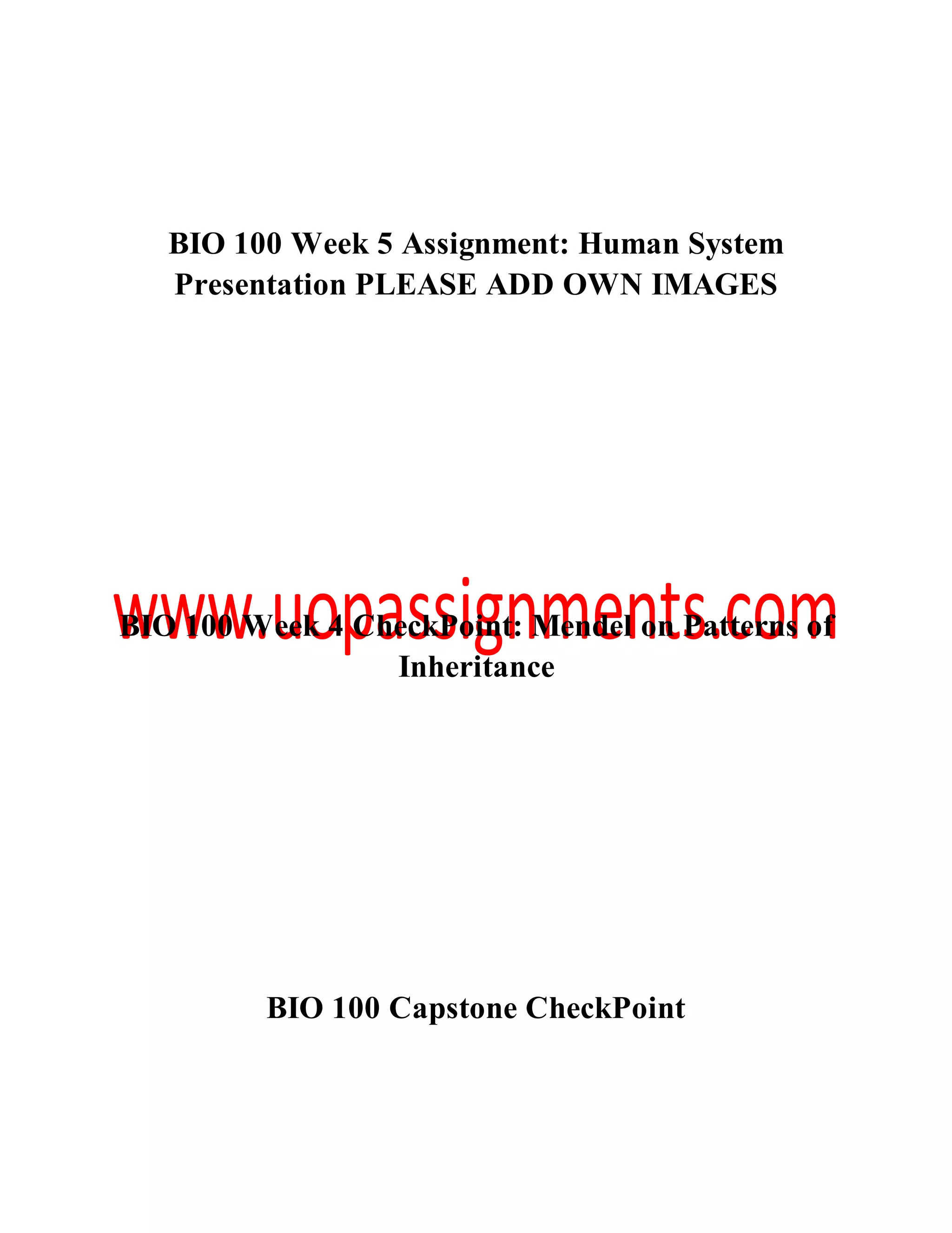 BIO 100 Week 5 Assignment: Human System
Presentation PLEASE ADD OWN IMAGES
BIO 100 Week 4 CheckPoint: Mendel on Patterns of
Inheritance
BIO 100 Capstone CheckPoint
 