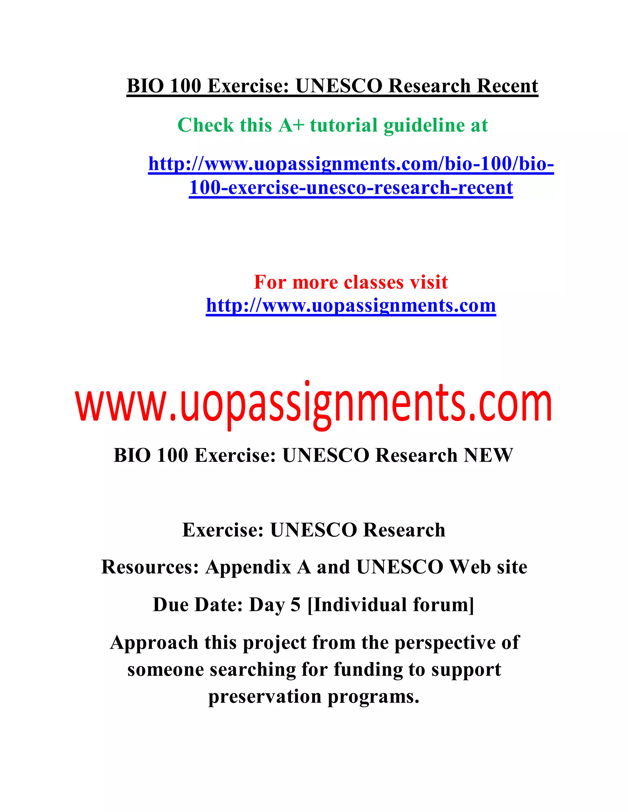 BIO 100 Exercise: UNESCO Research Recent
Check this A+ tutorial guideline at
http://www.uopassignments.com/bio-100/bio-
100-exercise-unesco-research-recent
For more classes visit
http://www.uopassignments.com
BIO 100 Exercise: UNESCO Research NEW
Exercise: UNESCO Research
Resources: Appendix A and UNESCO Web site
Due Date: Day 5 [Individual forum]
Approach this project from the perspective of
someone searching for funding to support
preservation programs.
 