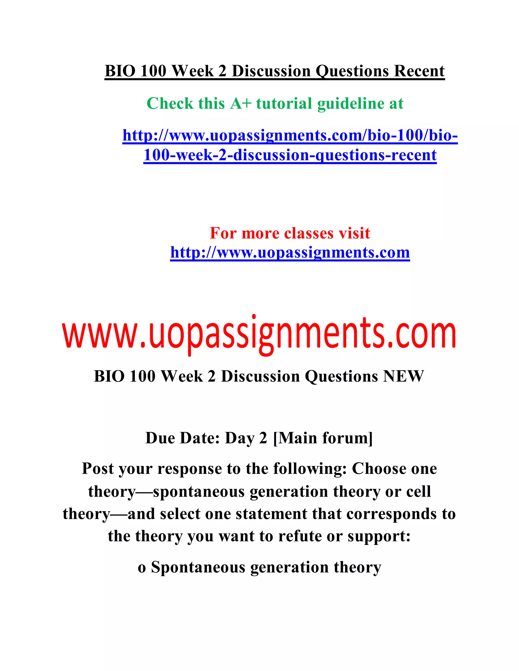 BIO 100 Week 2 Discussion Questions Recent
Check this A+ tutorial guideline at
http://www.uopassignments.com/bio-100/bio-
100-week-2-discussion-questions-recent
For more classes visit
http://www.uopassignments.com
BIO 100 Week 2 Discussion Questions NEW
Due Date: Day 2 [Main forum]
Post your response to the following: Choose one
theory—spontaneous generation theory or cell
theory—and select one statement that corresponds to
the theory you want to refute or support:
o Spontaneous generation theory
 