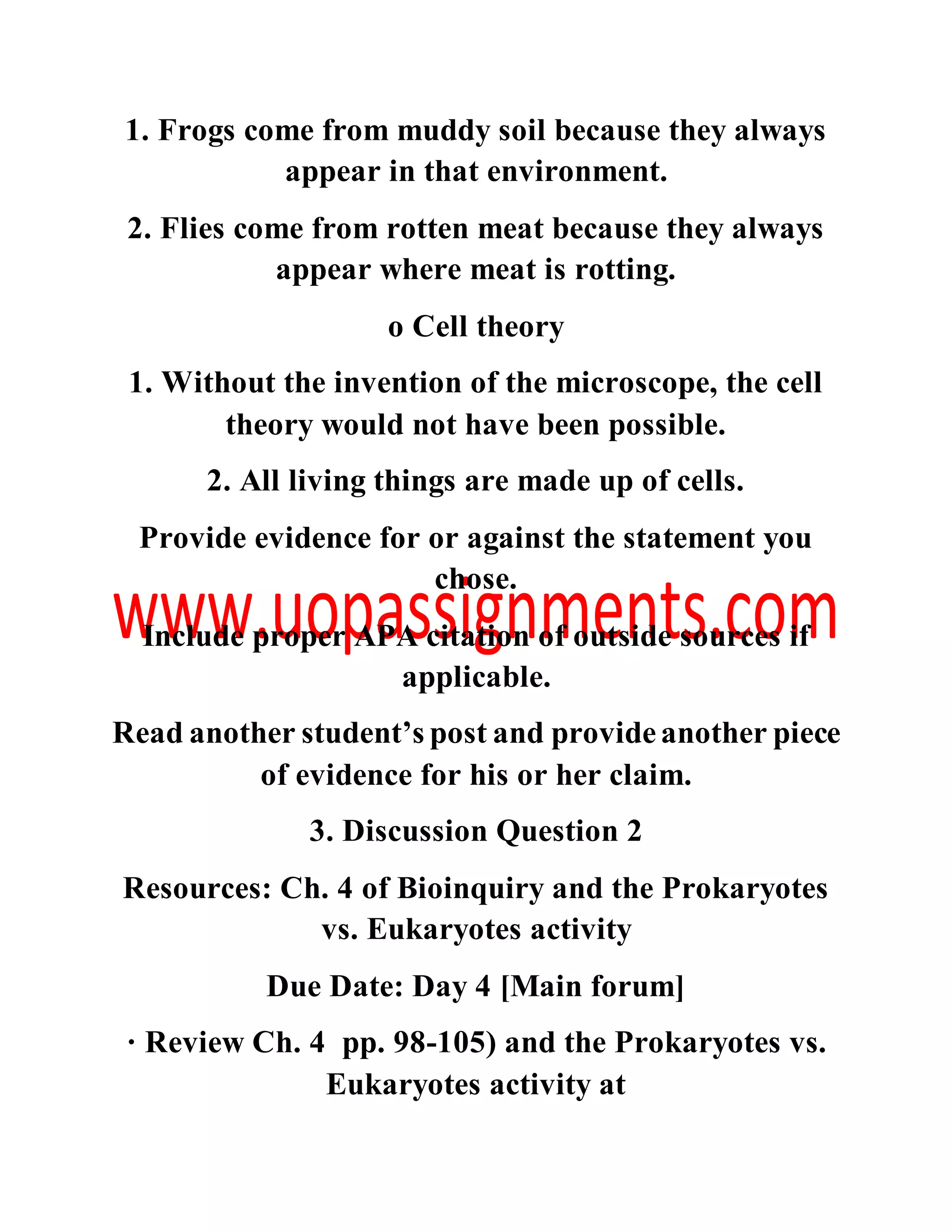 1. Frogs come from muddy soil because they always
appear in that environment.
2. Flies come from rotten meat because they always
appear where meat is rotting.
o Cell theory
1. Without the invention of the microscope, the cell
theory would not have been possible.
2. All living things are made up of cells.
Provide evidence for or against the statement you
chose.
Include proper APA citation of outside sources if
applicable.
Read another student’s post and provideanother piece
of evidence for his or her claim.
3. Discussion Question 2
Resources: Ch. 4 of Bioinquiry and the Prokaryotes
vs. Eukaryotes activity
Due Date: Day 4 [Main forum]
· Review Ch. 4 pp. 98-105) and the Prokaryotes vs.
Eukaryotes activity at
 
