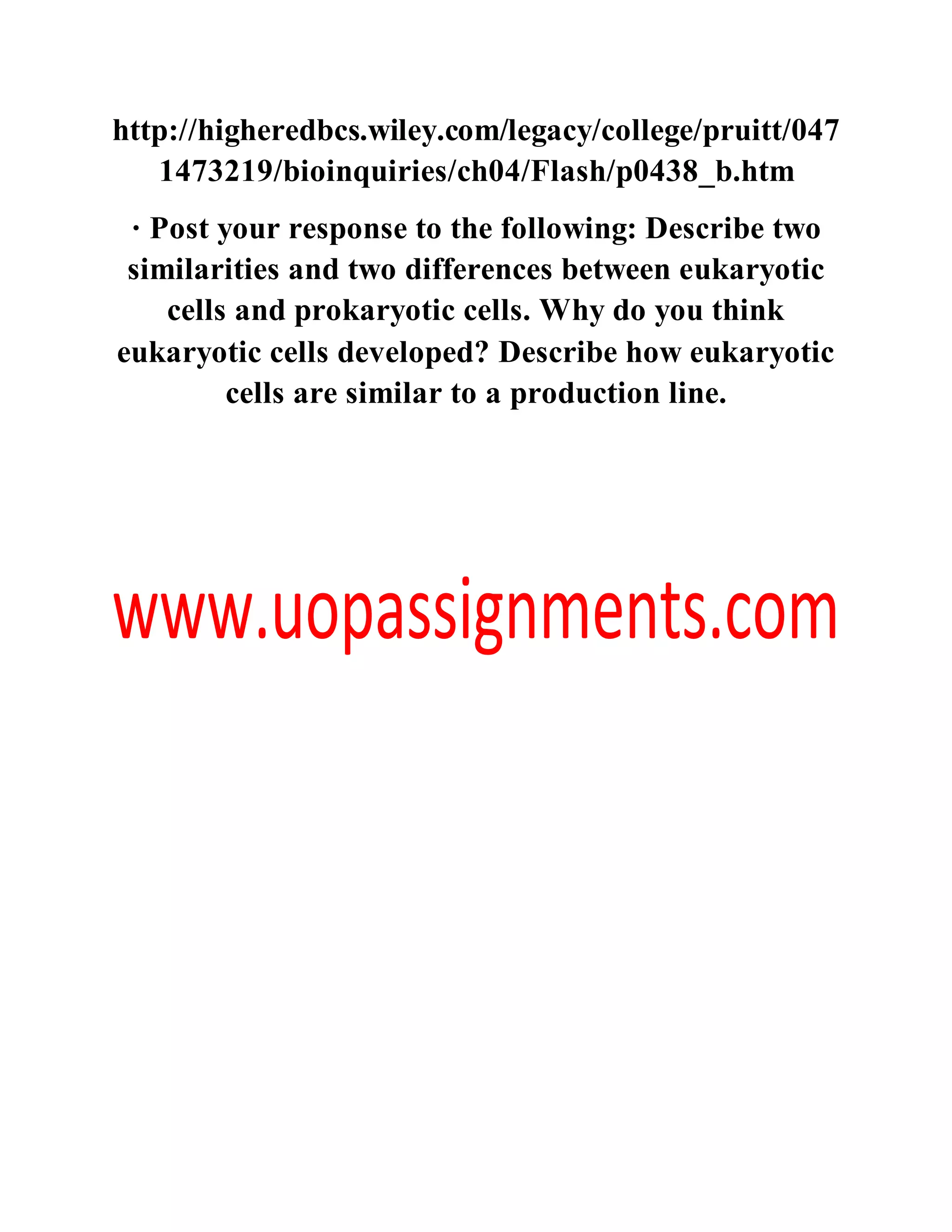 http://higheredbcs.wiley.com/legacy/college/pruitt/047
1473219/bioinquiries/ch04/Flash/p0438_b.htm
· Post your response to the following: Describe two
similarities and two differences between eukaryotic
cells and prokaryotic cells. Why do you think
eukaryotic cells developed? Describe how eukaryotic
cells are similar to a production line.
 