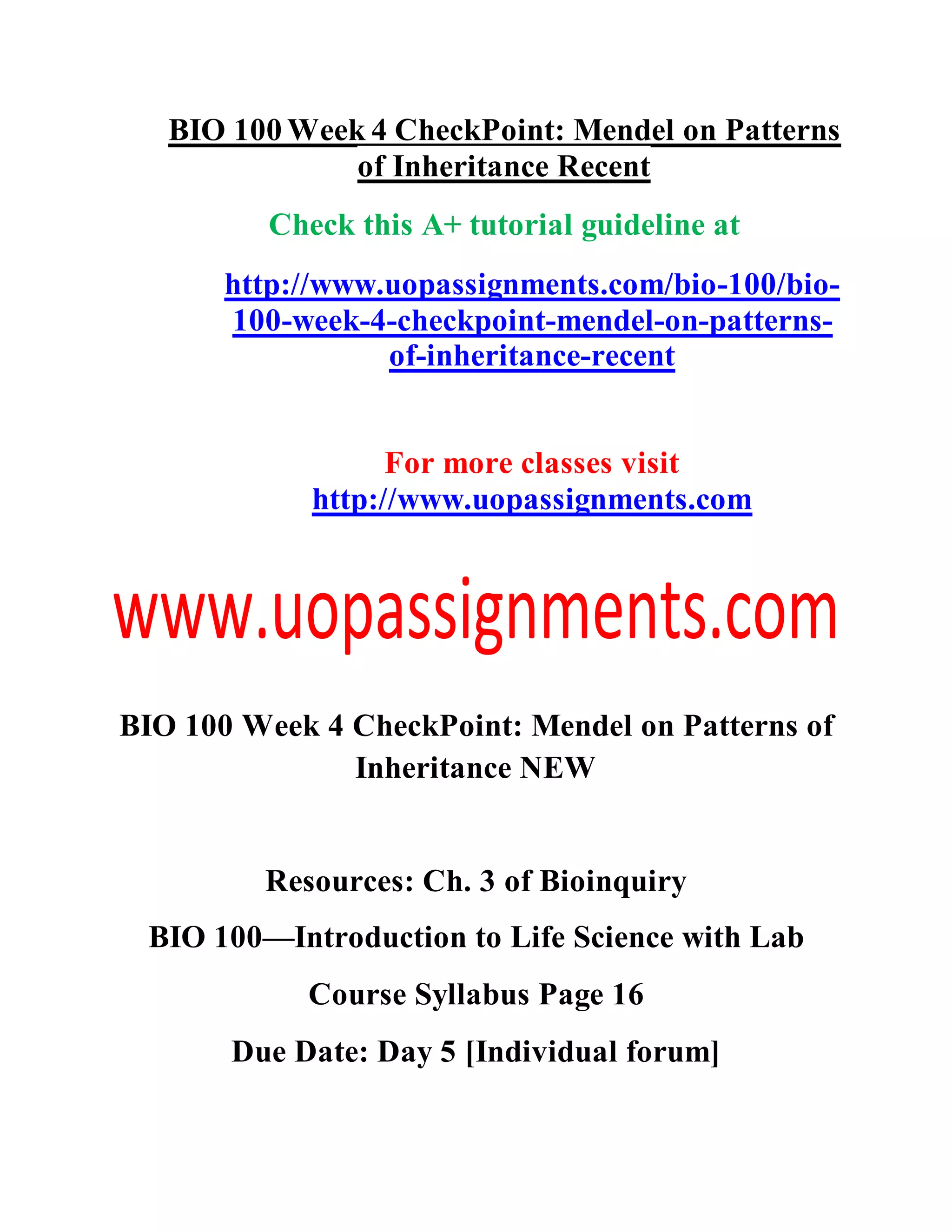 BIO 100 Week 4 CheckPoint: Mendel on Patterns
of Inheritance Recent
Check this A+ tutorial guideline at
http://www.uopassignments.com/bio-100/bio-
100-week-4-checkpoint-mendel-on-patterns-
of-inheritance-recent
For more classes visit
http://www.uopassignments.com
BIO 100 Week 4 CheckPoint: Mendel on Patterns of
Inheritance NEW
Resources: Ch. 3 of Bioinquiry
BIO 100—Introduction to Life Science with Lab
Course Syllabus Page 16
Due Date: Day 5 [Individual forum]
 