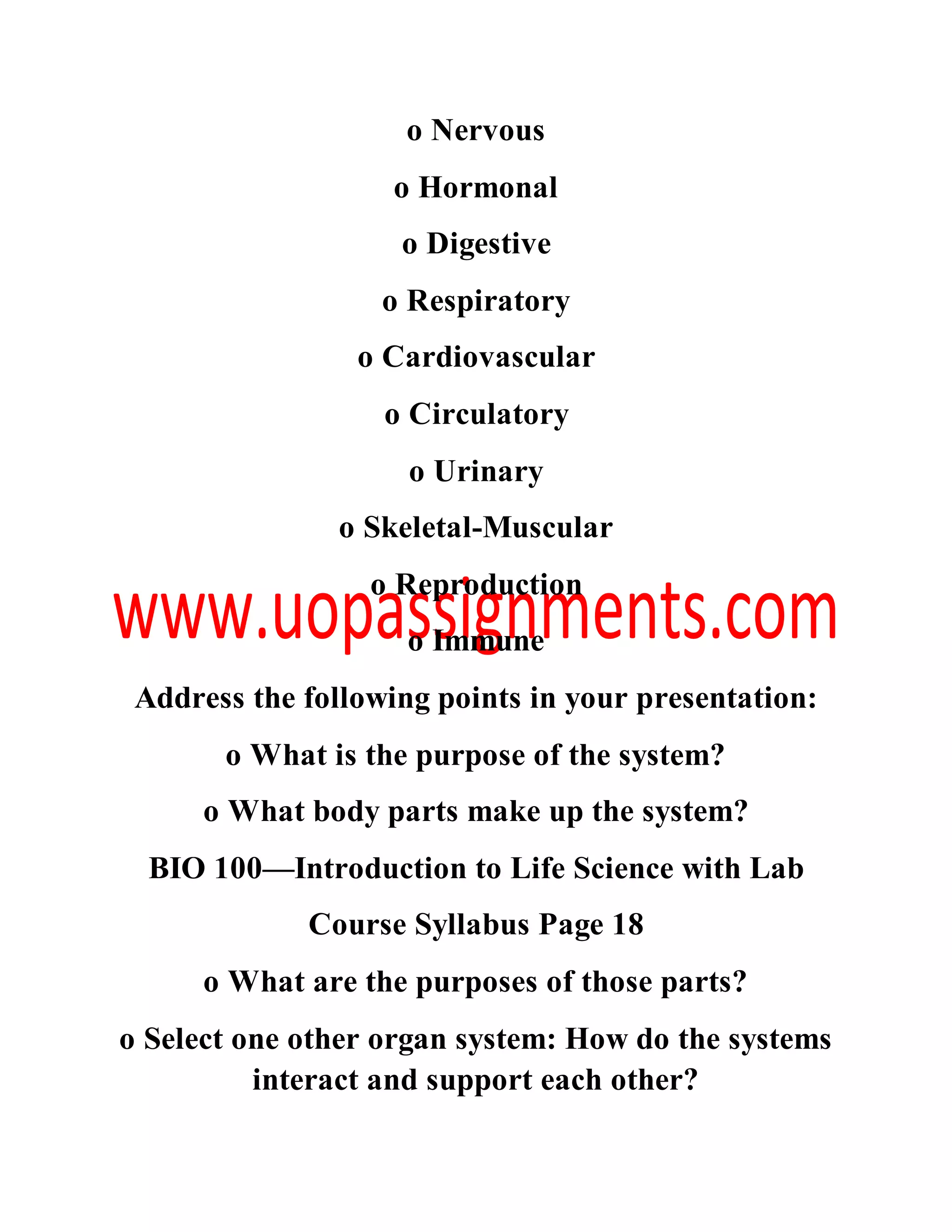 o Nervous
o Hormonal
o Digestive
o Respiratory
o Cardiovascular
o Circulatory
o Urinary
o Skeletal-Muscular
o Reproduction
o Immune
Address the following points in your presentation:
o What is the purpose of the system?
o What body parts make up the system?
BIO 100—Introduction to Life Science with Lab
Course Syllabus Page 18
o What are the purposes of those parts?
o Select one other organ system: How do the systems
interact and support each other?
 
