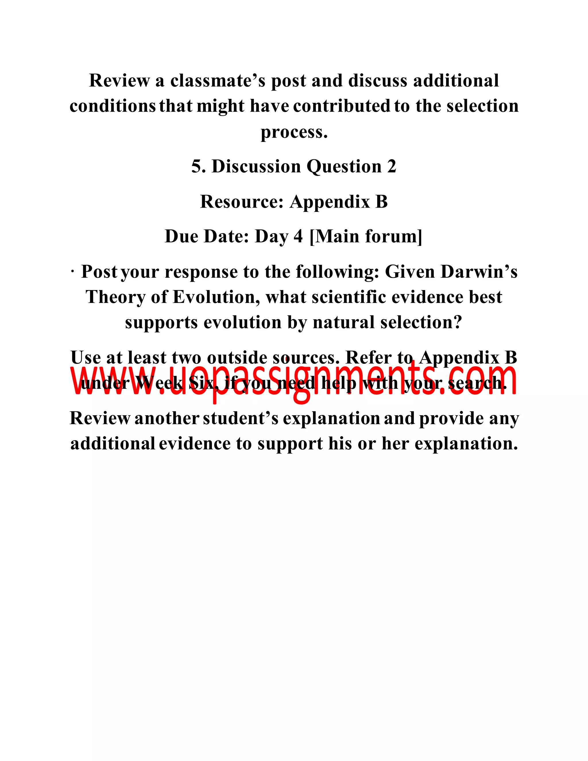 Review a classmate’s post and discuss additional
conditionsthat might have contributedto the selection
process.
5. Discussion Question 2
Resource: Appendix B
Due Date: Day 4 [Main forum]
· Postyour response to the following: Given Darwin’s
Theory of Evolution, what scientific evidence best
supports evolution by natural selection?
Use at least two outside sources. Refer to Appendix B
under Week Six, if you need help with your search.
Review anotherstudent’s explanationand provide any
additional evidence to support his or her explanation.
 