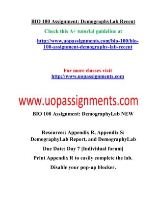 BIO 100 Assignment: DemographyLab Recent
Check this A+ tutorial guideline at
http://www.uopassignments.com/bio-100/bio-
100-assignment-demography-lab-recent
For more classes visit
http://www.uopassignments.com
BIO 100 Assignment: DemographyLab NEW
Resources: Appendix R, Appendix S:
DemographyLab Report, and DemographyLab
Due Date: Day 7 [Individual forum]
Print Appendix R to easily complete the lab.
Disable your pop-up blocker.
 