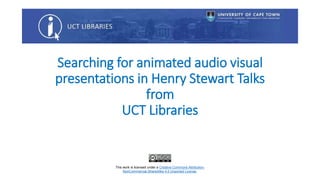 Searching for animated audio visual
presentations in Henry Stewart Talks
from
UCT Libraries
This work is licensed under a Creative Commons Attribution-
NonCommercial-ShareAlike 4.0 Unported License.
 