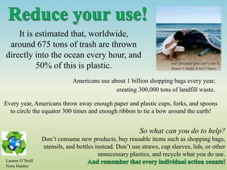 It is estimated that, worldwide,
around 675 tons of trash are thrown
directly into the ocean every hour, and
50% of this is plastic.
Americans use about 1 billion shopping bags every year,
creating 300,000 tons of landfill waste.
Every year, Americans throw away enough paper and plastic cups, forks, and spoons
to circle the equator 300 times and enough ribbon to tie a bow around the earth!
So what can you do to help?
Don’t consume new products, buy reusable items such as shopping bags,
utensils, and bottles instead. Don’t use straws, cup sleeves, lids, or other
unnecessary plastics, and recycle what you do use.
Lauren O’Neill
Nora Hanley
 