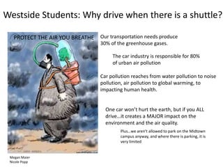 Westside Students: Why drive when there is a shuttle?
Our transportation needs produce
30% of the greenhouse gases.
One car won’t hurt the earth, but if you ALL
drive…it creates a MAJOR impact on the
environment and the air quality.
The car industry is responsible for 80%
of urban air pollution
Plus…we aren’t allowed to park on the Midtown
campus anyway, and where there is parking, it is
very limited
PROTECT THE AIR YOU BREATHE
Megan Maier
Nicole Popp
Car pollution reaches from water pollution to noise
pollution, air pollution to global warming, to
impacting human health.
 