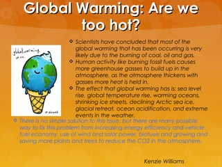 Global Warming: Are weGlobal Warming: Are we
too hot?too hot?
 Scientists have concluded that most of the
global warming that has been occurring is very
likely due to the burning of coal, oil and gas.
 Human activity like burning fossil fuels causes
more greenhouse gasses to build up in the
atmosphere, as the atmosphere thickens with
gasses more heat is held in.
 The effect that global warming has is: sea level
rise, global temperature rise, warming oceans,
shrinking ice sheets, declining Arctic sea ice,
glacial retreat, ocean acidification, and extreme
events in the weather.
 There is no simple solution to this issue, but there are many possible
way to fix this problem from increasing energy efficiency and vehicle
fuel economy, use of wind and solar power, biofuels and growing and
saving more plants and trees to reduce the CO2 in the atmosphere.
Kenzie Williams
 
