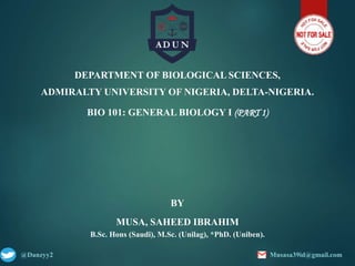 DEPARTMENT OF BIOLOGICAL SCIENCES,
ADMIRALTY UNIVERSITY OF NIGERIA, DELTA-NIGERIA.
BIO 101: GENERAL BIOLOGY I (PART 1)
BY
MUSA, SAHEED IBRAHIM
B.Sc. Hons (Saudi), M.Sc. (Unilag), *PhD. (Uniben).
@Danzyy2 Musasa39id@gmail.com
 