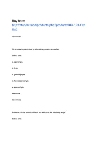 Buy here:
http://student.land/products.php?product=BIO-101-Exa
m-6
Question 1
Structures in plants that produce the gametes are called
Select one:
a. sporangia.
b. fruit.
c. gametophyte.
d. homosporophyte.
e. sporophyte.
Feedback
Question 2
Bacteria can be beneficial in all but which of the following ways?
Select one:
 