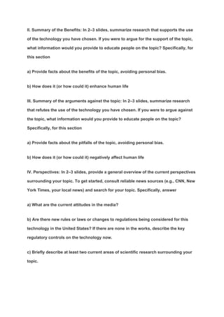 II. Summary of the Benefits: In 2–3 slides, summarize research that supports the use
of the technology you have chosen. If you were to argue for the support of the topic,
what information would you provide to educate people on the topic? Specifically, for
this section
a) Provide facts about the benefits of the topic, avoiding personal bias.
b) How does it (or how could it) enhance human life
III. Summary of the arguments against the topic: In 2–3 slides, summarize research
that refutes the use of the technology you have chosen. If you were to argue against
the topic, what information would you provide to educate people on the topic?
Specifically, for this section
a) Provide facts about the pitfalls of the topic, avoiding personal bias.
b) How does it (or how could it) negatively affect human life
IV. Perspectives: In 2–3 slides, provide a general overview of the current perspectives
surrounding your topic. To get started, consult reliable news sources (e.g., CNN, New
York Times, your local news) and search for your topic. Specifically, answer
a) What are the current attitudes in the media?
b) Are there new rules or laws or changes to regulations being considered for this
technology in the United States? If there are none in the works, describe the key
regulatory controls on the technology now.
c) Briefly describe at least two current areas of scientific research surrounding your
topic.
 