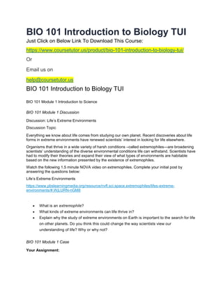 BIO 101 Introduction to Biology TUI
Just Click on Below Link To Download This Course:
https://www.coursetutor.us/product/bio-101-introduction-to-biology-tui/
Or
Email us on
help@coursetutor.us
BIO 101 Introduction to Biology TUI
BIO 101 Module 1 Introduction to Science
BIO 101 Module 1 Discussion
Discussion: Life’s Extreme Environments
Discussion Topic
Everything we know about life comes from studying our own planet. Recent discoveries about life
forms in extreme environments have renewed scientists’ interest in looking for life elsewhere.
Organisms that thrive in a wide variety of harsh conditions –called extremophiles—are broadening
scientists’ understanding of the diverse environmental conditions life can withstand. Scientists have
had to modify their theories and expand their view of what types of environments are habitable
based on the new information presented by the existence of extremophiles.
Watch the following 1.5 minute NOVA video on extremophiles. Complete your initial post by
answering the questions below:
Life’s Extreme Environments
https://www.pbslearningmedia.org/resource/nvfl.sci.space.extremophiles/lifes-extreme-
environments/#.WjLURN-nGM8
 What is an extremophile?
 What kinds of extreme environments can life thrive in?
 Explain why the study of extreme environments on Earth is important to the search for life
on other planets. Do you think this could change the way scientists view our
understanding of life? Why or why not?
BIO 101 Module 1 Case
Your Assignment:
 