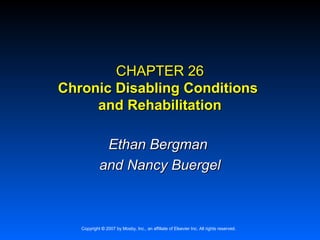 CHAPTER 26
Chronic Disabling Conditions
     and Rehabilitation

             Ethan Bergman
            and Nancy Buergel



   Copyright © 2007 by Mosby, Inc., an affiliate of Elsevier Inc. All rights reserved.
 