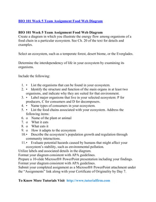 BIO 101 Week 5 Team Assignment Food Web Diagram
BIO 101 Week 5 Team Assignment Food Web Diagram
Create a diagram in which you illustrate the energy flow among organisms of a
food chain in a particular ecosystem. See Ch. 20 of the text for details and
examples.
Select an ecosystem, such as a temperate forest, desert biome, or the Everglades.
Determine the interdependency of life in your ecosystem by examining its
organisms.
Include the following:
1. • List the organisms that can be found in your ecosystem.
2. • Identify the structure and function of the main organs in at least two
organisms, and indicate why they are suited for that environment.
3. • Label major organisms that live in your selected ecosystem: P for
producers, C for consumers and D for decomposers.
4. • Name types of consumers in your ecosystem.
5. • List the food chains associated with your ecosystem. Address the
following items:
6. o Name of the plant or animal
7. o What it eats
8. o What eats it
9. o How it adapts to the ecosystem
10.• Describe the ecosystem’s population growth and regulation through
community interactions.
11.• Evaluate potential hazards caused by humans that might affect your
ecosystem’s stability, such as environmental pollution.
Utilize labels and associated details in the diagram.
Format your diagram consistent with APA guidelines.
Prepare a 10-slide Microsoft® PowerPoint presentation including your findings.
Format your diagram consistent with APA guidelines.
Submit your completed assignment as a Microsoft® PowerPoint attachment under
the “Assignments” link along with your Certificate of Originality by Day 7.
To Know More Tutorials Visit http://www.tutorialfirm.com
 