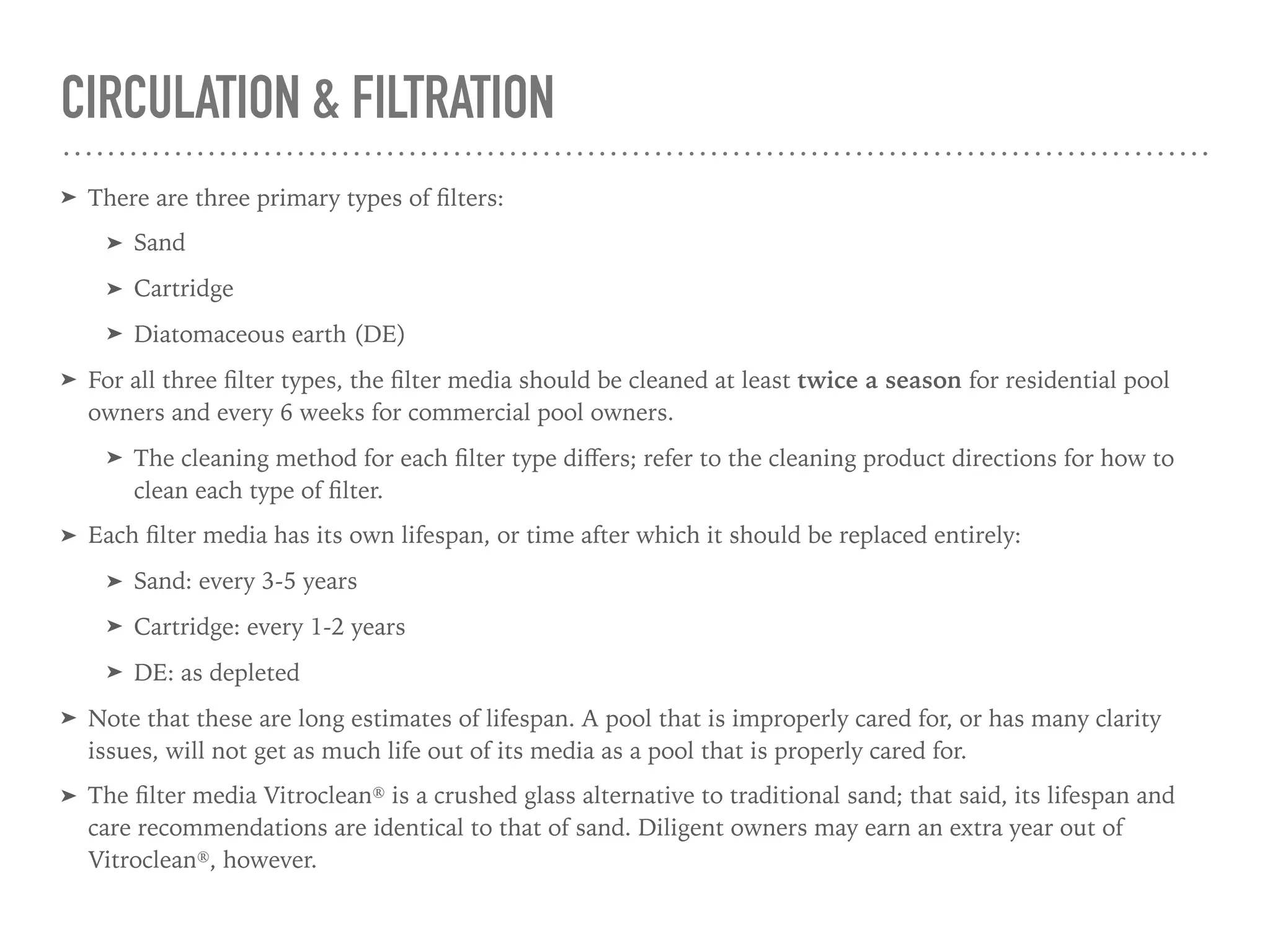 CIRCULATION & FILTRATION
➤ There are three primary types of ﬁlters:
➤ Sand
➤ Cartridge
➤ Diatomaceous earth (DE)
➤ For all three ﬁlter types, the ﬁlter media should be cleaned at least twice a season for residential pool
owners and every 6 weeks for commercial pool owners.
➤ The cleaning method for each ﬁlter type diﬀers; refer to the cleaning product directions for how to
clean each type of ﬁlter.
➤ Each ﬁlter media has its own lifespan, or time after which it should be replaced entirely:
➤ Sand: every 3-5 years
➤ Cartridge: every 1-2 years
➤ DE: as depleted
➤ Note that these are long estimates of lifespan. A pool that is improperly cared for, or has many clarity
issues, will not get as much life out of its media as a pool that is properly cared for.
➤ The ﬁlter media Vitroclean® is a crushed glass alternative to traditional sand; that said, its lifespan and
care recommendations are identical to that of sand. Diligent owners may earn an extra year out of
Vitroclean®, however.
 