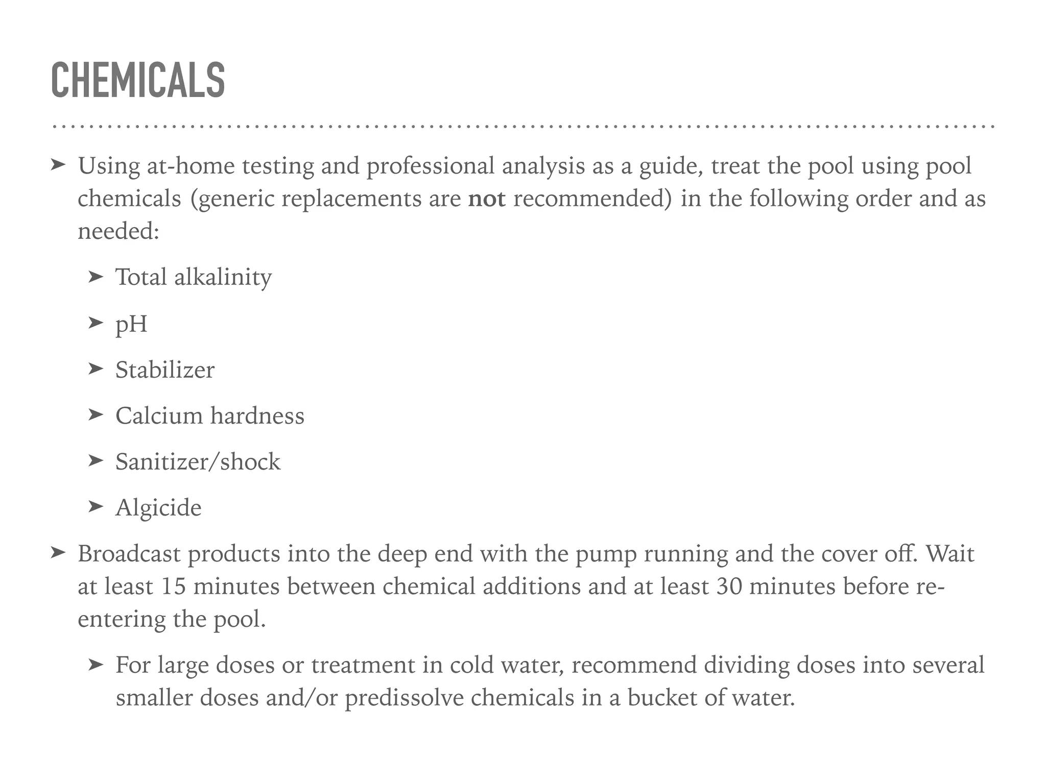 CHEMICALS
➤ Using at-home testing and professional analysis as a guide, treat the pool using pool
chemicals (generic replacements are not recommended) in the following order and as
needed:
➤ Total alkalinity
➤ pH
➤ Stabilizer
➤ Calcium hardness
➤ Sanitizer/shock
➤ Algicide
➤ Broadcast products into the deep end with the pump running and the cover oﬀ. Wait
at least 15 minutes between chemical additions and at least 30 minutes before re-
entering the pool.
➤ For large doses or treatment in cold water, recommend dividing doses into several
smaller doses and/or predissolve chemicals in a bucket of water.
 