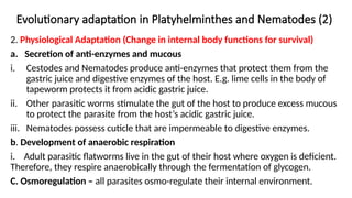 Evolutionary adaptation in Platyhelminthes and Nematodes (2)
2. Physiological Adaptation (Change in internal body functions for survival)
a. Secretion of anti-enzymes and mucous
i. Cestodes and Nematodes produce anti-enzymes that protect them from the
gastric juice and digestive enzymes of the host. E.g. lime cells in the body of
tapeworm protects it from acidic gastric juice.
ii. Other parasitic worms stimulate the gut of the host to produce excess mucous
to protect the parasite from the host’s acidic gastric juice.
iii. Nematodes possess cuticle that are impermeable to digestive enzymes.
b. Development of anaerobic respiration
i. Adult parasitic flatworms live in the gut of their host where oxygen is deficient.
Therefore, they respire anaerobically through the fermentation of glycogen.
C. Osmoregulation – all parasites osmo-regulate their internal environment.
 
