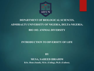 DEPARTMENT OF BIOLOGICAL SCIENCES,
ADMIRALTY UNIVERSITY OF NIGERIA, DELTA-NIGERIA.
BIO 102: ANIMAL DIVERSITY
INTRODUCTION TO DIVERSITY OF LIFE
BY
MUSA, SAHEED IBRAHIM
B.Sc. Hons (Saudi), M.Sc. (Unilag), Ph.D. (Uniben).
 