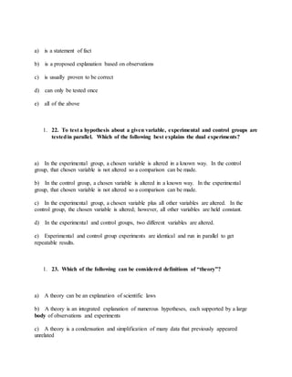 a) is a statement of fact
b) is a proposed explanation based on observations
c) is usually proven to be correct
d) can only be tested once
e) all of the above
1. 22. To test a hypothesis about a given variable, experimental and control groups are
testedin parallel. Which of the following best explains the dual experiments?
a) In the experimental group, a chosen variable is altered in a known way. In the control
group, that chosen variable is not altered so a comparison can be made.
b) In the control group, a chosen variable is altered in a known way. In the experimental
group, that chosen variable is not altered so a comparison can be made.
c) In the experimental group, a chosen variable plus all other variables are altered. In the
control group, the chosen variable is altered; however, all other variables are held constant.
d) In the experimental and control groups, two different variables are altered.
e) Experimental and control group experiments are identical and run in parallel to get
repeatable results.
1. 23. Which of the following can be considered definitions of “theory”?
a) A theory can be an explanation of scientific laws
b) A theory is an integrated explanation of numerous hypotheses, each supported by a large
body of observations and experiments
c) A theory is a condensation and simplification of many data that previously appeared
unrelated
 