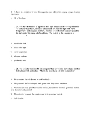 d) A theory is a prediction for new data suggesting new relationships among a range of natural
phenomena
e) All of the above
1. 24. You have formulated a hypothesis that light is necessary for seedgermination.
To test your hypothesis, one set of lettuce seeds are placed in light with warm
temperatures and adequate moisture. Another set of identical seeds are placed in
the dark under the same set of conditions. The control in the experiment is
___________.
a) seeds in the dark
b) seeds in the light
c) warm temperature
d) adequate moisture
e) germination rate
1. 25. The sexually transmissible disease gonorrhea has become increasingly resistant
to treatment with antibiotics. What is the most likely scientific explanation?
a) The gonorrhea bacteria learned to avoid antibiotics
b) The gonorrhea bacteria changed their genes when they sensed antibiotics
c) Antibiotic-sensitive gonorrhea bacteria died out, but antibiotic-resistant gonorrhea bacteria
have flourished and persisted
d) The antibiotic increased the mutation rate in the gonorrhea bacteria
e) Both b and d
 