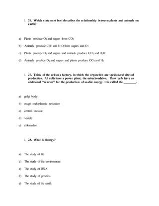 1. 26. Which statement best describes the relationship between plants and animals on
earth?
a) Plants produce O2 and sugars from CO2
b) Animals produce CO2 and H2O from sugars and O2
c) Plants produce O2 and sugars and animals produce CO2 and H2O
d) Animals produce O2 and sugars and plants produce CO2 and H2
1. 27. Think of the cell as a factory, in which the organelles are specialized sites of
production. All cells have a power plant, the mitochondrion. Plant cells have an
additional “reactor” for the production of usable energy. It is called the ________.
a) golgi body
b) rough endoplasmic reticulum
c) central vacuole
d) vesicle
e) chloroplast
1. 28. What is biology?
a) The study of life
b) The study of the environment
c) The study of DNA
d) The study of genetics
e) The study of the earth
 