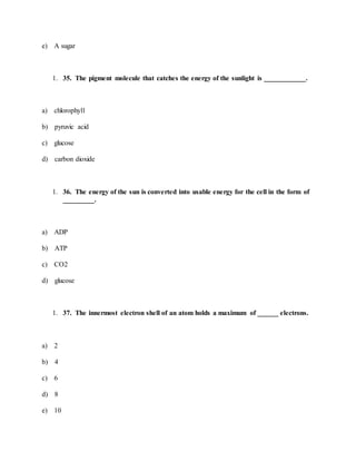 e) A sugar
1. 35. The pigment molecule that catches the energy of the sunlight is ____________.
a) chlorophyll
b) pyruvic acid
c) glucose
d) carbon dioxide
1. 36. The energy of the sun is converted into usable energy for the cell in the form of
_________.
a) ADP
b) ATP
c) CO2
d) glucose
1. 37. The innermost electron shell of an atom holds a maximum of ______ electrons.
a) 2
b) 4
c) 6
d) 8
e) 10
 