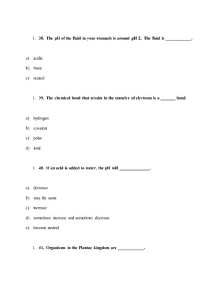 1. 38. The pH of the fluid in your stomach is around pH 2. The fluid is ____________.
a) acidic
b) basic
c) neutral
1. 39. The chemical bond that results in the transfer of electrons is a _______ bond.
a) hydrogen
b) covalent
c) polar
d) ionic
1. 40. If an acid is added to water, the pH will ______________.
a) decrease
b) stay the same
c) increase
d) sometimes increase and sometimes decrease
e) become neutral
1. 41. Organisms in the Plantae kingdom are ____________.
 