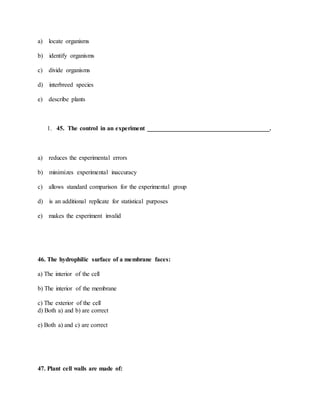 a) locate organisms
b) identify organisms
c) divide organisms
d) interbreed species
e) describe plants
1. 45. The control in an experiment _______________________________________.
a) reduces the experimental errors
b) minimizes experimental inaccuracy
c) allows standard comparison for the experimental group
d) is an additional replicate for statistical purposes
e) makes the experiment invalid
46. The hydrophilic surface of a membrane faces:
a) The interior of the cell
b) The interior of the membrane
c) The exterior of the cell
d) Both a) and b) are correct
e) Both a) and c) are correct
47. Plant cell walls are made of:
 