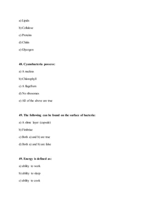 a) Lipids
b) Cellulose
c) Proteins
d) Chitin
e) Glycogen
48. Cyanobacteria possess:
a) A nucleus
b) Chlorophyll
c) A flagellum
d) No ribosomes
e) All of the above are true
49. The following can be found on the surface of bacteria:
a) A slime layer (capsule)
b) Fimbriae
c) Both a) and b) are true
d) Both a) and b) are false
49. Energy is defined as:
a) ability to work
b) ability to sleep
c) ability to cook
 