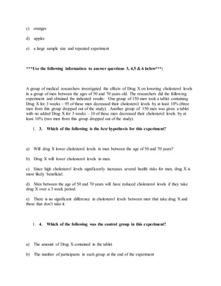 c) oranges
d) apples
e) a large sample size and repeated experiment
***Use the following information to answer questions 3, 4,5 & 6 below***:
A group of medical researchers investigated the effects of Drug X on lowering cholesterol levels
in a group of men between the ages of 50 and 70 years old. The researchers did the following
experiment and obtained the indicated results: One group of 150 men took a tablet containing
Drug X for 3 weeks – 95 of these men decreased their cholesterol levels by at least 10% (three
men from this group dropped out of the study). Another group of 150 men was given a tablet
with no added Drug X for 3 weeks – 10 of these men decreased their cholesterol levels by at
least 10% (two men from this group dropped out of the study).
1. 3. Which of the following is the best hypothesis for this experiment?
a) Will drug X lower cholesterol levels in men between the age of 50 and 70 years?
b) Drug X will lower cholesterol levels in men.
c) Since high cholesterol levels significantly increases several health risks for men, drug X is
most likely beneficial.
d) Men between the age of 50 and 70 years will have reduced cholesterol levels if they take
drug X over a 3 week period.
e) There is no significant difference in cholesterol levels between men that take drug X and
those that don’t take it.
1. 4. Which of the following was the control group in this experiment?
a) The amount of Drug X contained in the tablet
b) The number of participants in each group at the end of the experiment
 