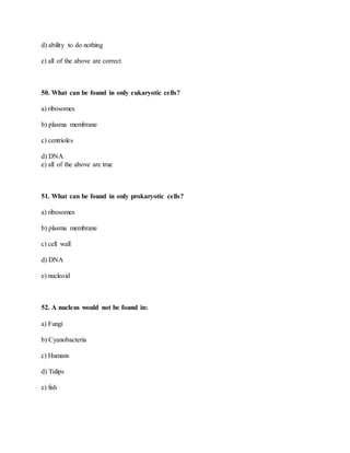 d) ability to do nothing
e) all of the above are correct
50. What can be found in only eukaryotic cells?
a) ribosomes
b) plasma membrane
c) centrioles
d) DNA
e) all of the above are true
51. What can be found in only prokaryotic cells?
a) ribosomes
b) plasma membrane
c) cell wall
d) DNA
e) nucleoid
52. A nucleus would not be found in:
a) Fungi
b) Cyanobacteria
c) Humans
d) Tulips
e) fish
 