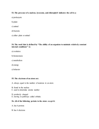 53. The presence of a nucleus, lysosome, and chlorophyll indicates the cell is a:
a) prokaryote
b) plant
c) animal
d) bacteria
e) either plant or animal
54. The word that is defined by “The ability of an organism to maintain relatively constant
internal conditions” is:
a) evolution
b) homeostasis
c) metabolism
d) energy
e) behavior
55. The electrons of an atom are:
A. always equal to the number of neutrons in an atom
B. found in the nucleus
C. used to determine atomic number
D. positively charged
E. moving in pathways called orbitals.
56. All of the following pertain to the atom except it:
A. has 6 protons
B. has 6 electrons
 