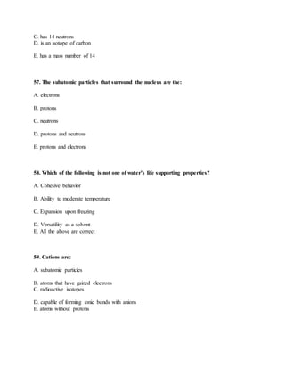 C. has 14 neutrons
D. is an isotope of carbon
E. has a mass number of 14
57. The subatomic particles that surround the nucleus are the:
A. electrons
B. protons
C. neutrons
D. protons and neutrons
E. protons and electrons
58. Which of the following is not one of water’s life supporting properties?
A. Cohesive behavior
B. Ability to moderate temperature
C. Expansion upon freezing
D. Versatility as a solvent
E. All the above are correct
59. Cations are:
A. subatomic particles
B. atoms that have gained electrons
C. radioactive isotopes
D. capable of forming ionic bonds with anions
E. atoms without protons
 