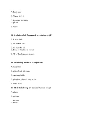 A. Lactic acid
B. Vinegar (pH 3)
C. Hydrogen ion donor
D. pH 10
E. Acidic
64. A solution of pH 3 compared to a solution of pH 9
A. is more basic
B. has no OH- ions
C. has more H+ ions
D. None of the above is correct
E. All of the choices are correct.
65. The building blocks of an enzyme are:
A. nucleotides
B. glycerol and fatty acids
C. monosaccharides
D. phosphate, glycerol, fatty acids
E. amino acids
66. All of the following are monosaccharides except
A. glucose
B. glycogen
C. fructose
D. ribose
 