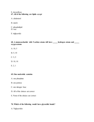 E. deoxyribose
67. All of the following are lipids except
A. cholesterol
B. starch
C. phospholipid
D. wax
E. triglyceride
68. A monosaccharide with 5 carbon atoms will have _____ hydrogen atoms and _____
oxygen atoms
A. 10, 5
B. 5, 10
C. 5, 5
D. 10, 10
E. 2, 1
69. One nucleotide contains
A. one phosphate
B. one pentose
C. one nitrogen base
D. All of the choices are correct
E. None of the choices are correct
70. Which of the following would have glycosidic bonds?
A. Triglycerides
 
