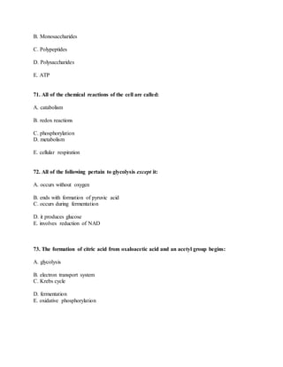 B. Monosaccharides
C. Polypeptides
D. Polysaccharides
E. ATP
71. All of the chemical reactions of the cell are called:
A. catabolism
B. redox reactions
C. phosphorylation
D. metabolism
E. cellular respiration
72. All of the following pertain to glycolysis except it:
A. occurs without oxygen
B. ends with formation of pyruvic acid
C. occurs during fermentation
D. it produces glucose
E. involves reduction of NAD
73. The formation of citric acid from oxaloacetic acid and an acetyl group begins:
A. glycolysis
B. electron transport system
C. Krebs cycle
D. fermentation
E. oxidative phosphorylation
 