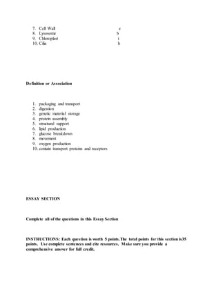 7. Cell Wall e
8. Lysosome b
9. Chloroplast i
10. Cilia h
Definition or Association
1. packaging and transport
2. digestion
3. genetic material storage
4. protein assembly
5. structural support
6. lipid production
7. glucose breakdown
8. movement
9. oxygen production
10. contain transport proteins and receptors
ESSAY SECTION
Complete all of the questions in this Essay Section
INSTRUCTIONS: Each question is worth 5 points.The total points for this section is35
points. Use complete sentences and cite resources. Make sure you provide a
comprehensive answer for full credit.
 