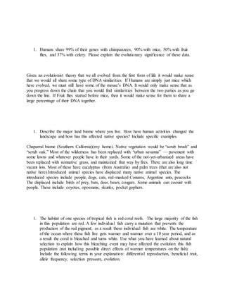 1. Humans share 99% of their genes with chimpanzees, 90% with mice, 50% with fruit
flies, and 37% with celery. Please explain the evolutionary significance of these data.
Given an evolutionist theory that we all evolved from the first form of life it would make sense
that we would all share some type of DNA similarities. If Humans are simply just mice which
have evolved, we must still have some of the mouse’s DNA. It would only make sense that as
you progress down the chain that you would find similarities between the two parties as you go
down the line. If Fruit flies started before mice, then it would make sense for them to share a
large percentage of their DNA together.
1. Describe the major land biome where you live. How have human activities changed the
landscape and how has this affected native species? Include specific examples.
Chaparral biome (Southern Calfornia)(my home). Native vegetation would be “scrub brush” and
“scrub oak.” Most of the wilderness has been replaced with “urban savanna” — pavement with
some lawns and whatever people have in their yards. Some of the not-yet-urbanized areas have
been replaced with nonnative grass, and maintained that way by fires. There are also long time
vacant lots. Most of these have eucalyptus (from Australia) and palm trees (that are also not
native here).Introduced animal species have displaced many native animal species. The
introduced species include people, dogs, cats, red-masked Conures, Argentine ants, peacocks
The displaced include birds of prey, bats, deer, bears, cougars. Some animals can coexist with
people. These include coyotes, opossums, skunks, pocket gophers.
1. The habitat of one species of tropical fish is red coral reefs. The large majority of the fish
in this population are red. A few individual fish carry a mutation that prevents the
production of the red pigment; as a result these individual fish are white. The temperature
of the ocean where these fish live gets warmer and warmer over a 10 year period, and as
a result the coral is bleached and turns white. Use what you have learned about natural
selection to explain how this bleaching event may have affected the evolution this fish
population (not including possible direct effects of warmer temperatures on the fish).
Include the following terms in your explanation: differential reproduction, beneficial trait,
allele frequency, selection pressure, evolution.
 
