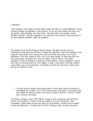 5.Alternative
At the beginning of the spring, Dr. Betty Burner notices that there is an equal distribution of long
and short stemmed the dandelions in her backyard. By the end of the summer she notices that
the majority of the dandelions have short stems. This observation is an example of what
biological principle? Develop a hypothesis as to why there was an increase in the proportion of
the short stemmed dandelions within the population.
The principal has to do with biological natural selection. The plants that have the best
environment are the plants that will thrive. Perhaps the explanation is that in the beginning of the
spring Dr. Betty Burner wasn’t mowing the weeds in the front yard so there was an equal
distribution of the stems among the yard. Later in the spring though, Dr. Betty then mows her
lawn and interrupts the natural flow of the way things would be. This is a very simple
explanation of why the biological environment is being affected. Another explanation could be
that a type of weed poison that her or her neighbor is using is only meant to kill long stemmed
weeds. Either way it is the introduction of something new into the environment which caused
this uneven distributive effect.
1. Use what you have learned about energy transfer in food chains and the second law of
thermodynamics to explain why it is an environmentally good choice to eat a plant based
diet. Include the following terms in your answer: producer, herbivore, omnivore, trophic
level, resources and energy
The transfer of energy is never 100% efficient. Energy is never created nor destroyed but its
transfer can be inefficient. Animals in the first trophic level would be herbivores. Their
consumption of plant matter provides the energy for the production of protein and the animals
growth and maintenance. As a plant eater its source of energy is quite cast given the proper
 