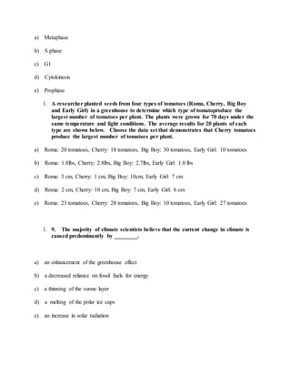 a) Metaphase
b) S phase
c) G1
d) Cytokinesis
e) Prophase
1. A researcher planted seeds from four types of tomatoes (Roma, Cherry, Big Boy
and Early Girl) in a greenhouse to determine which type of tomatoproduce the
largest number of tomatoes per plant. The plants were grown for 70 days under the
same temperature and light conditions. The average results for 20 plants of each
type are shown below. Choose the data set that demonstrates that Cherry tomatoes
produce the largest number of tomatoes per plant.
a) Roma: 20 tomatoes, Cherry: 18 tomatoes, Big Boy: 30 tomatoes, Early Girl: 10 tomatoes
b) Roma: 1.8lbs, Cherry: 2.8lbs, Big Boy: 2.7lbs, Early Girl: 1.0 lbs
c) Roma: 3 cm, Cherry: 1 cm, Big Boy: 10cm, Early Girl: 7 cm
d) Roma: 2 cm, Cherry: 10 cm, Big Boy: 7 cm, Early Girl: 6 cm
e) Roma: 23 tomatoes, Cherry: 28 tomatoes, Big Boy: 10 tomatoes, Early Girl: 27 tomatoes
1. 9. The majority of climate scientists believe that the current change in climate is
caused predominantly by ________.
a) an enhancement of the greenhouse effect
b) a decreased reliance on fossil fuels for energy
c) a thinning of the ozone layer
d) a melting of the polar ice caps
e) an increase in solar radiation
 