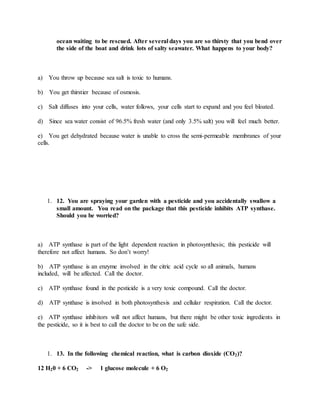 ocean waiting to be rescued. After several days you are so thirsty that you bend over
the side of the boat and drink lots of salty seawater. What happens to your body?
a) You throw up because sea salt is toxic to humans.
b) You get thirstier because of osmosis.
c) Salt diffuses into your cells, water follows, your cells start to expand and you feel bloated.
d) Since sea water consist of 96.5% fresh water (and only 3.5% salt) you will feel much better.
e) You get dehydrated because water is unable to cross the semi-permeable membranes of your
cells.
1. 12. You are spraying your garden with a pesticide and you accidentally swallow a
small amount. You read on the package that this pesticide inhibits ATP synthase.
Should you be worried?
a) ATP synthase is part of the light dependent reaction in photosynthesis; this pesticide will
therefore not affect humans. So don’t worry!
b) ATP synthase is an enzyme involved in the citric acid cycle so all animals, humans
included, will be affected. Call the doctor.
c) ATP synthase found in the pesticide is a very toxic compound. Call the doctor.
d) ATP synthase is involved in both photosynthesis and cellular respiration. Call the doctor.
e) ATP synthase inhibitors will not affect humans, but there might be other toxic ingredients in
the pesticide, so it is best to call the doctor to be on the safe side.
1. 13. In the following chemical reaction, what is carbon dioxide (CO2)?
12 H20 + 6 CO2 -> 1 glucose molecule + 6 O2
 