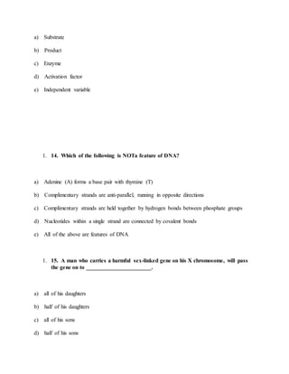 a) Substrate
b) Product
c) Enzyme
d) Activation factor
e) Independent variable
1. 14. Which of the following is NOTa feature of DNA?
a) Adenine (A) forms a base pair with thymine (T)
b) Complimentary strands are anti-parallel, running in opposite directions
c) Complimentary strands are held together by hydrogen bonds between phosphate groups
d) Nucleotides within a single strand are connected by covalent bonds
e) All of the above are features of DNA
1. 15. A man who carries a harmful sex-linked gene on his X chromosome, will pass
the gene on to _______________________.
a) all of his daughters
b) half of his daughters
c) all of his sons
d) half of his sons
 