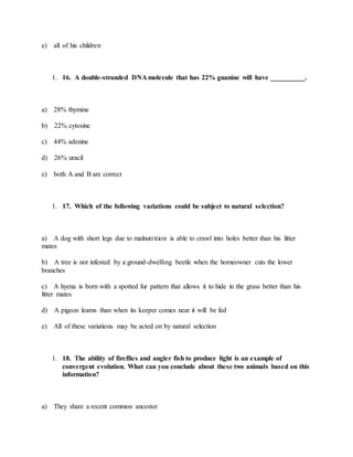e) all of his children
1. 16. A double-stranded DNA molecule that has 22% guanine will have __________.
a) 28% thymine
b) 22% cytosine
c) 44% adenine
d) 26% uracil
e) both A and B are correct
1. 17. Which of the following variations could be subject to natural selection?
a) A dog with short legs due to malnutrition is able to crawl into holes better than his litter
mates
b) A tree is not infested by a ground-dwelling beetle when the homeowner cuts the lower
branches
c) A hyena is born with a spotted fur pattern that allows it to hide in the grass better than his
litter mates
d) A pigeon learns than when its keeper comes near it will be fed
e) All of these variations may be acted on by natural selection
1. 18. The ability of fireflies and angler fish to produce light is an example of
convergent evolution. What can you conclude about these two animals based on this
information?
a) They share a recent common ancestor
 