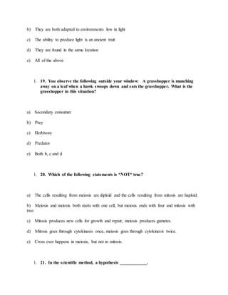 b) They are both adapted to environments low in light
c) The ability to produce light is an ancient trait
d) They are found in the same location
e) All of the above
1. 19. You observe the following outside your window: A grasshopper is munching
away on a leaf when a hawk swoops down and eats the grasshopper. What is the
grasshopper in this situation?
a) Secondary consumer
b) Prey
c) Herbivore
d) Predator
e) Both b, c and d
1. 20. Which of the following statements is *NOT* true?
a) The cells resulting from meiosis are diploid and the cells resulting from mitosis are haploid.
b) Meiosis and meiosis both starts with one cell, but meiosis ends with four and mitosis with
two.
c) Mitosis produces new cells for growth and repair, meiosis produces gametes.
d) Mitosis goes through cytokinesis once, meiosis goes through cytokinesis twice.
e) Cross over happens in meiosis, but not in mitosis.
1. 21. In the scientific method, a hypothesis ____________.
 