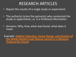 RESEARCH ARTICLES
• Report the results of a single study or experiment

• The author(s) is/are the person(s) who conducted the
  study or experiment; i.e. it is firsthand information

• Answers: Why, how, what was found, what does it
  mean

Example: Habitat Selection, Home Range, and Activity of
  the White-Nosed Coati (Nasua narica) in a Mexican
  Tropical Dry Forest
 