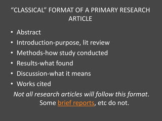 “CLASSICAL” FORMAT OF A PRIMARY RESEARCH
                 ARTICLE
•    Abstract
•    Introduction-purpose, lit review
•    Methods-how study conducted
•    Results-what found
•    Discussion-what it means
•    Works cited
    Not all research articles will follow this format.
              Some brief reports, etc do not.
 
