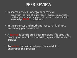 PEER REVIEW
• Research articles undergo peer review:
   – Experts in the field of study (peers) evaluate an article’s
     methodology, merit, and overall unique contribution to
     knowledge PRIOR to publication

• In the sciences and medicine, research is almost
  universally peer reviewed

• A journal is considered peer reviewed if it uses this
  process for any of it’s material (typically the research
  articles)

• An article is considered peer reviewed if it
  undergoes this process
 